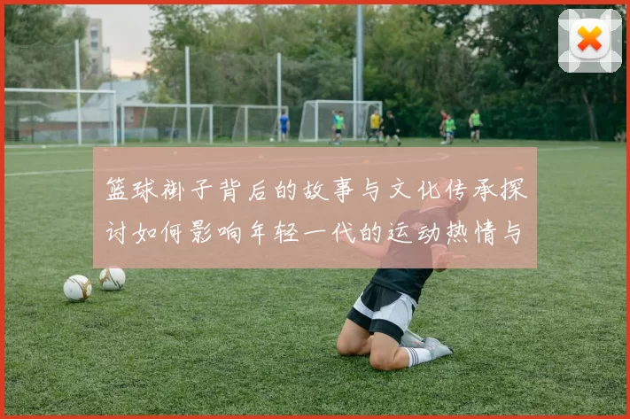 篮球褂子背后的故事与文化传承探讨如何影响年轻一代的运动热情与团队精神