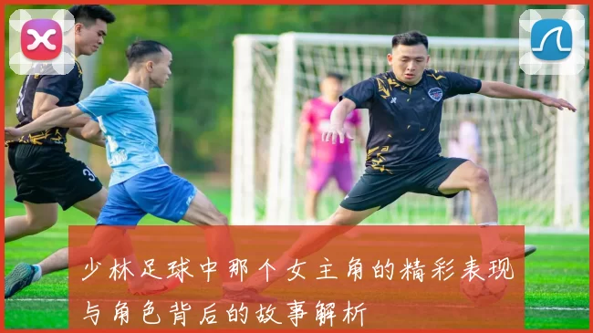 少林足球中那个女主角的精彩表现与角色背后的故事解析