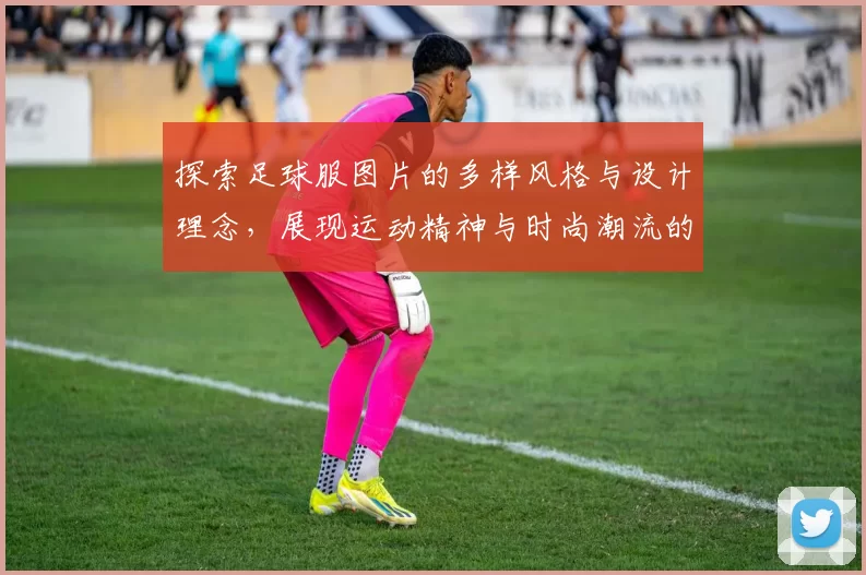 探索足球服图片的多样风格与设计理念，展现运动精神与时尚潮流的完美结合