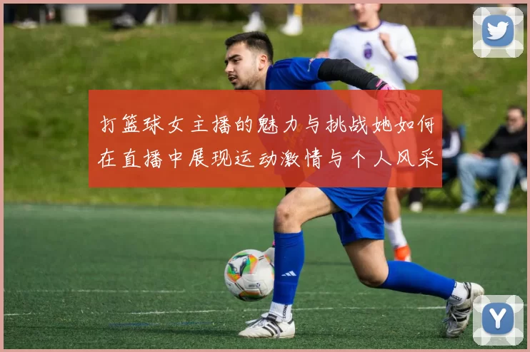 打篮球女主播的魅力与挑战她如何在直播中展现运动激情与个人风采