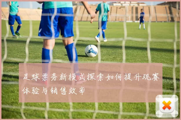 足球票务新模式探索如何提升观赛体验与销售效率