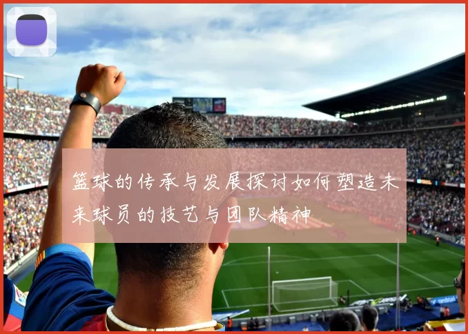篮球的传承与发展探讨如何塑造未来球员的技艺与团队精神