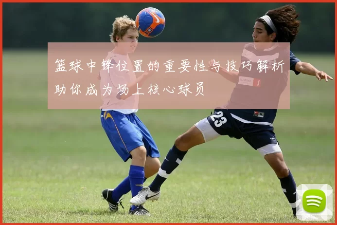 篮球中锋位置的重要性与技巧解析助你成为场上核心球员